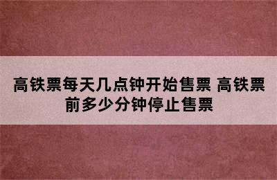 高铁票每天几点钟开始售票 高铁票前多少分钟停止售票